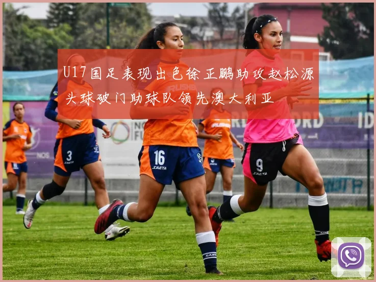 U17国足表现出色徐正鹏助攻赵松源头球破门助球队领先澳大利亚