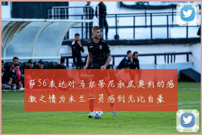 萨56表达对马尔蒂尼和皮奥利的感激之情为米兰一员感到无比自豪