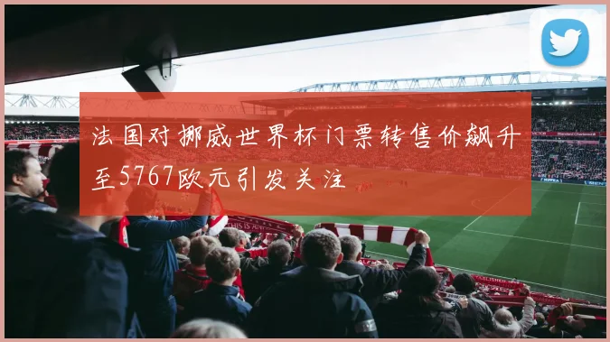 法国对挪威世界杯门票转售价飙升至5767欧元引发关注