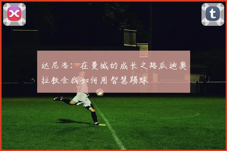 达尼洛：在曼城的成长之路瓜迪奥拉教会我如何用智慧踢球