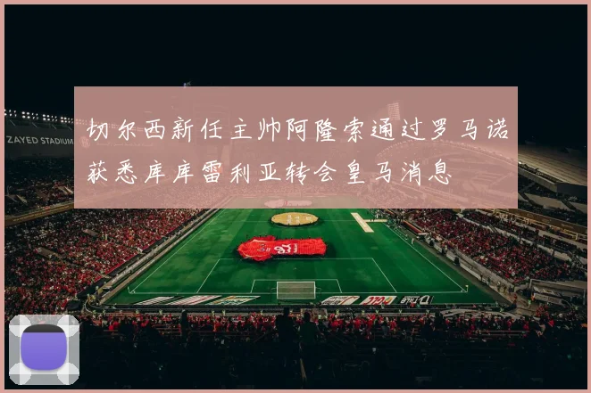 切尔西新任主帅阿隆索通过罗马诺获悉库库雷利亚转会皇马消息
